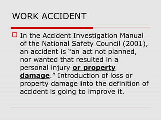 WORK ACCIDENT
 In the Accident Investigation Manual
of the National Safety Council (2001),
an accident is “an act not planned,
nor wanted that resulted in a
personal injury or property
damage.” Introduction of loss or
property damage into the definition of
accident is going to improve it.
 