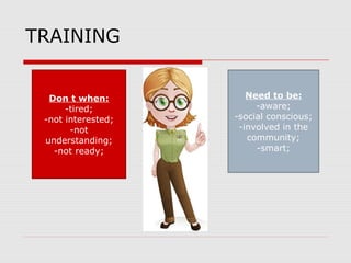 TRAINING
Need to be:
-aware;
-social conscious;
-involved in the
community;
-smart;
Don t when:
-tired;
-not interested;
-not
understanding;
-not ready;
 