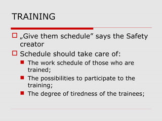 TRAINING
 „Give them schedule” says the Safety
creator
 Schedule should take care of:
 The work schedule of those who are
trained;
 The possibilities to participate to the
training;
 The degree of tiredness of the trainees;
 