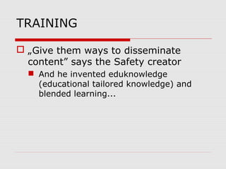 TRAINING
 „Give them ways to disseminate
content” says the Safety creator
 And he invented eduknowledge
(educational tailored knowledge) and
blended learning...
 
