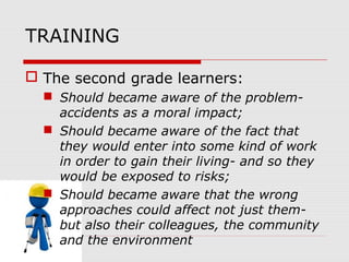 TRAINING
 The second grade learners:
 Should became aware of the problem-
accidents as a moral impact;
 Should became aware of the fact that
they would enter into some kind of work
in order to gain their living- and so they
would be exposed to risks;
 Should became aware that the wrong
approaches could affect not just them-
but also their colleagues, the community
and the environment
 