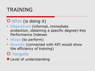 TRAINING
 Who (is doing it)
• Objectives (informal, immediate
protection, obtaining a specific degree)-Key
Performance Indexes
• Ways (to perform)
• Results (connected with KPI would show
the efficiency of training)
 Targets
 Level of understanding
 