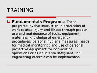 TRAINING
 Fundamentals Programs: These
programs involve instruction in prevention of
work related injury and illness through proper
use and maintenance of tools, equipment,
materials; knowledge of emergency
procedures; personal hygiene measures; needs
for medical monitoring; and use of personal
protective equipment for non-routine
operations or as an interim safeguard until
engineering controls can be implemented.
 
