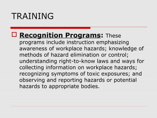 TRAINING
 Recognition Programs: These
programs include instruction emphasizing
awareness of workplace hazards; knowledge of
methods of hazard elimination or control;
understanding right-to-know laws and ways for
collecting information on workplace hazards;
recognizing symptoms of toxic exposures; and
observing and reporting hazards or potential
hazards to appropriate bodies.
 
