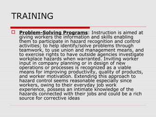 TRAINING
 Problem-Solving Programs: Instruction is aimed at
giving workers the information and skills enabling
them to participate in hazard recognition and control
activities; to help identify/solve problems through
teamwork, to use union and management means, and
to exercise rights to have outside agencies investigate
workplace hazards when warranted. Inviting worker
input in company planning or in design of new
operations or processes is recognized as a viable
means for improving productivity, quality of products,
and worker motivation. Extending this approach to
hazard control seems reasonable especially since
workers, owing to their everyday job work
experience, possess an intimate knowledge of the
hazards connected with their jobs and could be a rich
source for corrective ideas
 