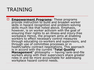 TRAINING
 Empowerment Programs: These programs
provide instruction to build and broaden worker
skills in hazard recognition and problem-solving
skills much like that noted above. Emphasis,
however, is on worker activism with the goal of
ensuring their rights to an illness-and injury-free
workplace Hence, the program aims at enabling
workers to effect necessary control measures
through educating co-workers and supervisors, and
through use of committee processes or in
health/safety contract negotiations. This approach
is in accord with the current “Total Quality
Management” philosophy — having rank-and-file
workers along with their supervisors share greater
roles in and be more accountable for addressing
workplace hazard control needs.
 