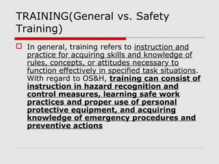 TRAINING(General vs. Safety
Training)
 In general, training refers to instruction and
practice for acquiring skills and knowledge of
rules, concepts, or attitudes necessary to
function effectively in specified task situations.
With regard to OS&H, training can consist of
instruction in hazard recognition and
control measures, learning safe work
practices and proper use of personal
protective equipment, and acquiring
knowledge of emergency procedures and
preventive actions
 