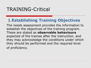 TRAINING-Critical
1.Establishing Training Objectives
The needs assessment provides the information to
establish the objectives of the training program.
These are stated as observable behaviours
expected of the trainee after the instruction, and
they may acknowledge the conditions under which
they should be performed and the required level
of proficiency.
 