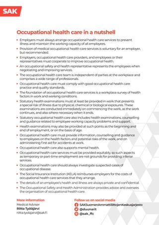 Follow us on social media
Occupational health care in a nutshell
SAKSuomenAmmattiliittojenKeskusjarjesto
@duunarit
@sak_ffc
·
· Employers must always arrange occupational health care services to prevent
illness and maintain the working capacity of all employees.
·
· Provision of medical occupational health care services is voluntary for an employer,
but recommended.
·
· Employers, occupational health care providers, and employees or their
representatives must cooperate to improve occupational health.
·
· An occupational safety and health representative represents the employees when
negotiating and improving services.
·
· The occupational health care team is independent of parties at the workplace and
comprises a wide range of professionals.
·
· Occupational health care must comply with good occupational health care
practice and quality standards.
·
· The foundation of occupational health care services is a workplace survey of health
factors in work and working conditions.
·
· Statutory health examinations must at least be provided in work that presents
a special risk of illness due to physical, chemical or biological exposures. These
examinations are conducted immediately on commencing the work, as the work
continues, and also where necessary when it ends.
·
· Statutory occupational health care also includes health examinations, counselling
and guidance related to employee working capacity problems and support.
·
· Health examinations may also be provided at such points as the beginning and
end of employment, or on the basis of age.
·
· Occupational health care must provide information, counselling and guidance
to employees on the health factors and potential risks of the work, and on
administering first aid for accidents at work.
·
· Occupational health care also supports mental health.
·
· Occupational health care services must be provided equitably, so such aspects
as temporary or part-time employment are not grounds for providing inferior
services.
·
· Occupational health care should always investigate suspected cases of
occupational disease.
·
· The Social Insurance Institution (KELA) reimburses employers for the costs of
occupational health care services that they arrange.
·
· The details of an employee’s health and illness are always private and confidential.
·
· The Occupational Safety and Health Administration provides advice and oversees
the organisation of occupational health care.
More information
Medical Adviser
Riitta Työläjärvi
riitta.tyolajarvi@sak.fi
 