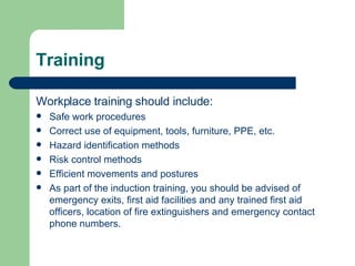 Training  Workplace training should include: Safe work procedures Correct use of equipment, tools, furniture, PPE, etc. Hazard identification methods Risk control methods Efficient movements and postures As part of the induction training, you should be advised of emergency exits, first aid facilities and any trained first aid officers, location of fire extinguishers and emergency contact phone numbers. 