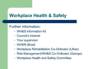 Workplace Health & Safety Further information: WH&S Information Kit Council’s Intranet Your supervisor WHSR (Brad) Workplace Rehabilitation Co-Ordinator (Lillias) Risk Management/WH&S Co-Ordinator (George) Workplace Health and Safety Committee. 