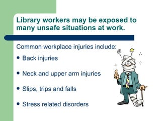 Library workers may be exposed to many unsafe situations at work.  Common workplace injuries include: Back injuries Neck and upper arm injuries Slips, trips and falls Stress related disorders 