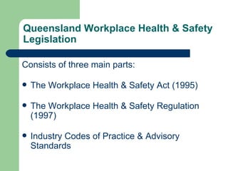 Queensland Workplace Health & Safety Legislation Consists of three main parts: The Workplace Health & Safety Act (1995) The Workplace Health & Safety Regulation (1997) Industry Codes of Practice & Advisory Standards 
