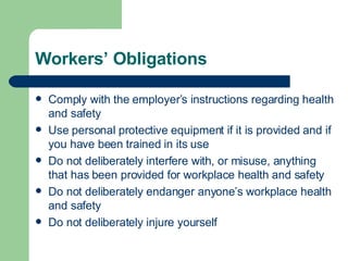 Workers’ Obligations Comply with the employer’s instructions regarding health and safety Use personal protective equipment if it is provided and if you have been trained in its use Do not deliberately interfere with, or misuse, anything that has been provided for workplace health and safety Do not deliberately endanger anyone’s workplace health and safety Do not deliberately injure yourself 