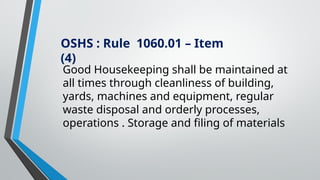OSHS : Rule 1060.01 – Item
(4)
Good Housekeeping shall be maintained at
all times through cleanliness of building,
yards, machines and equipment, regular
waste disposal and orderly processes,
operations . Storage and filing of materials
 