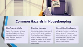 Common Hazards in Housekeeping
Slips, Trips, and Falls
Slippery floors, uneven surfaces,
and obstacles pose significant
risks, especially when handling
heavy objects or working in
confined spaces.
Chemical Exposure
Cleaning agents, disinfectants, and
other chemicals can be hazardous
if not handled properly. Exposure
to fumes, spills, or improper
storage can lead to skin irritation,
respiratory problems, and other
health issues.
Manual Handling Injuries
Lifting, carrying, and moving heavy
objects can strain muscles and
joints, causing injuries such as back
pain, sprains, and strains. Proper
lifting techniques are crucial to
prevent these injuries.
 