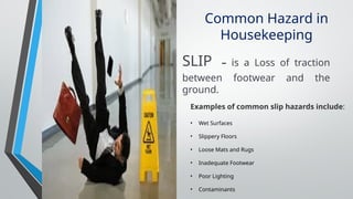 Common Hazard in
Housekeeping
Examples of common slip hazards include:
• Wet Surfaces
• Slippery Floors
• Loose Mats and Rugs
• Inadequate Footwear
• Poor Lighting
• Contaminants
SLIP – is a Loss of traction
between footwear and the
ground.
 