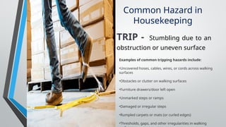 Common Hazard in
Housekeeping
TRIP - Stumbling due to an
obstruction or uneven surface
Examples of common tripping hazards include:
•Uncovered hoses, cables, wires, or cords across walking
surfaces
•Obstacles or clutter on walking surfaces
•Furniture drawers/door left open
•Unmarked steps or ramps
•Damaged or irregular steps
•Rumpled carpets or mats (or curled edges)
•Thresholds, gaps, and other irregularities in walking
 
