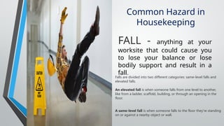 Common Hazard in
Housekeeping
FALL - anything at your
worksite that could cause you
to lose your balance or lose
bodily support and result in a
fall.
Falls are divided into two different categories: same-level falls and
elevated falls.
An elevated fall is when someone falls from one level to another,
like from a ladder, scaffold, building, or through an opening in the
floor.
A same-level fall is when someone falls to the floor they're standing
on or against a nearby object or wall.
 