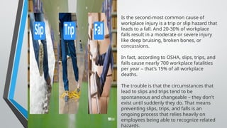Is the second-most common cause of
workplace injury is a trip or slip hazard that
leads to a fall. And 20-30% of workplace
falls result in a moderate or severe injury
like deep bruising, broken bones, or
concussions.
In fact, according to OSHA, slips, trips, and
falls cause nearly 700 workplace fatalities
per year – that's 15% of all workplace
deaths.
The trouble is that the circumstances that
lead to slips and trips tend to be
spontaneous and changeable – they don't
exist until suddenly they do. That means
preventing slips, trips, and falls is an
ongoing process that relies heavily on
employees being able to recognize related
hazards.
 