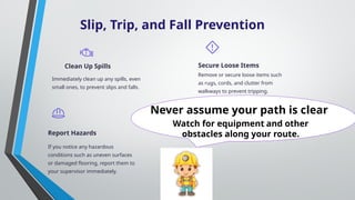 Slip, Trip, and Fall Prevention
Clean Up Spills
Immediately clean up any spills, even
small ones, to prevent slips and falls.
Secure Loose Items
Remove or secure loose items such
as rugs, cords, and clutter from
walkways to prevent tripping.
Report Hazards
If you notice any hazardous
conditions such as uneven surfaces
or damaged flooring, report them to
your supervisor immediately.
Watch for equipment and other
obstacles along your route.
Never assume your path is clear
 