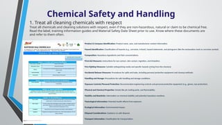 Chemical Safety and Handling
.
1. Treat all cleaning chemicals with respect
Treat all chemicals and cleaning solutions with respect, even if they are non-hazardous, natural or claim to be chemical free.
Read the label, training information guides and Material Safety Date Sheet prior to use. Know where these documents are
and refer to them often.
•Product & Company Identification: Product name, uses, and manufacturer contact information.
•Hazard Identification: Classification of hazards (e.g., corrosive, irritant), hazard statements, and pictograms (like the exclamation mark or corrosive symbol).
•Composition: Hazardous ingredients and their concentrations.
•First-Aid Measures: Instructions for eye contact, skin contact, ingestion, and inhalation.
•Fire-Fighting Measures: Suitable extinguishing media and specific hazards arising from the chemical.
•Accidental Release Measures: Procedures for spills and leaks, including personal protective equipment and cleanup methods.
•Handling and Storage: Precautions for safe handling and storage conditions.
•Exposure Controls/Personal Protection: Recommended engineering controls and personal protective equipment (e.g., gloves, eye protection).
•Physical and Chemical Properties: Details like pH, boiling point, and flammability.
•Stability and Reactivity: Information on chemical stability and potential hazardous reactions.
•Toxicological Information: Potential health effects from exposure.
•Ecological Information: Environmental impact.
•Disposal Considerations: Guidance on safe disposal.
•Transport Information: Classification for transportation.
 