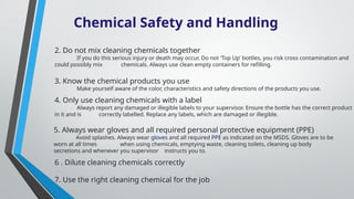 Chemical Safety and Handling
2. Do not mix cleaning chemicals together
If you do this serious injury or death may occur. Do not ‘Top Up’ bottles, you risk cross contamination and
could possibly mix chemicals. Always use clean empty containers for refilling.
3. Know the chemical products you use
Make yourself aware of the color, characteristics and safety directions of the products you use.
4. Only use cleaning chemicals with a label
Always report any damaged or illegible labels to your supervisor. Ensure the bottle has the correct product
in it and is correctly labelled. Replace any labels, which are damaged or illegible.
5. Always wear gloves and all required personal protective equipment (PPE)
Avoid splashes. Always wear gloves and all required PPE as indicated on the MSDS. Gloves are to be
worn at all times when using chemicals, emptying waste, cleaning toilets, cleaning up body
secretions and whenever you supervisor instructs you to.
6 . Dilute cleaning chemicals correctly
7. Use the right cleaning chemical for the job
 