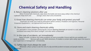 Chemical Safety and Handling
9. Know how cleaning chemicals can enter your body and protect yourself
Chemicals can enter your body by absorption (direct contact), inhalation and ingestion. Personal
Protection Equipment is not optional and must be worn.
11. In the case of accidents, act immediately!
Report all spills, accidents and safety problems as soon as possible. Ensure spill kits are available and
easily accessible. Remove spills as per MSDS directions. If unable to contain spills safely report the issue to
your supervisor or management immediately.
12. Safety sign must always be used
Whenever a floor surface is wet the risk of a slip-and-fall accident increases and people need to
be warned.
10. Store and stack cleaning chemicals safely
It is advisable to store powders above liquids. Ensure cleaning chemicals are stored in a cool, well-
ventilated area away from direct sunlight. Lock door when unattended.
8. Return cleaning solutions after use
When finished with chemicals, wipe down the bottle and store away safely in the chemical
cupboard. Keep work and storage areas clean and uncluttered.
 