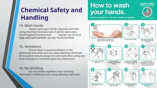 Chemical Safety and
Handling
14. Wash hands
Always wash your hands regularly and after
using cleaning chemicals even if gloves were worn.
Good hygiene practices and regular use of hand
soap and hand sanitizer are also recommended.
15. Ventilation
Ensure there is good ventilation in the
storeroom and when you are using cleaning chemicals.
Extra caution should always be exercised when using any
kind of spray in a confined space (eg. bathroom).
16. No smoking
Do not smoke anywhere near cleaning
chemicals or whilst you are using cleaning chemicals.
 