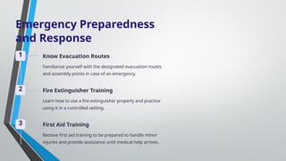 Emergency Preparedness
and Response
1 Know Evacuation Routes
Familiarize yourself with the designated evacuation routes
and assembly points in case of an emergency.
2 Fire Extinguisher Training
Learn how to use a fire extinguisher properly and practice
using it in a controlled setting.
3 First Aid Training
Receive first aid training to be prepared to handle minor
injuries and provide assistance until medical help arrives.
 