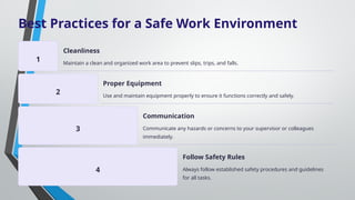 Best Practices for a Safe Work Environment
1
Cleanliness
Maintain a clean and organized work area to prevent slips, trips, and falls.
2
Proper Equipment
Use and maintain equipment properly to ensure it functions correctly and safely.
3
Communication
Communicate any hazards or concerns to your supervisor or colleagues
immediately.
4
Follow Safety Rules
Always follow established safety procedures and guidelines
for all tasks.
 