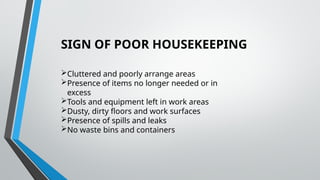 SIGN OF POOR HOUSEKEEPING
Cluttered and poorly arrange areas
Presence of items no longer needed or in
excess
Tools and equipment left in work areas
Dusty, dirty floors and work surfaces
Presence of spills and leaks
No waste bins and containers
 