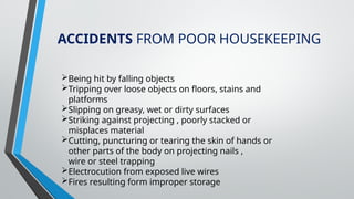 ACCIDENTS FROM POOR HOUSEKEEPING
Being hit by falling objects
Tripping over loose objects on floors, stains and
platforms
Slipping on greasy, wet or dirty surfaces
Striking against projecting , poorly stacked or
misplaces material
Cutting, puncturing or tearing the skin of hands or
other parts of the body on projecting nails ,
wire or steel trapping
Electrocution from exposed live wires
Fires resulting form improper storage
 