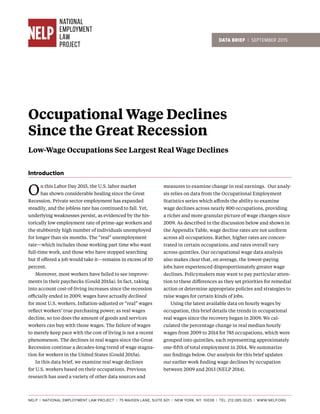 DATA BRIEF | SEPTEMBER 2015
Occupational Wage Declines
Since the Great Recession
Low-Wage Occupations See Largest Real Wage Declines
On this Labor Day 2015, the U.S. labor market
has shown considerable healing since the Great
Recession. Private sector employment has expanded
steadily, and the jobless rate has continued to fall. Yet,
underlying weaknesses persist, as evidenced by the his-
torically low employment rate of prime-age workers and
the stubbornly high number of individuals unemployed
for longer than six months. The “real” unemployment
rate—which includes those working part time who want
full-time work, and those who have stopped searching
but if offered a job would take it—remains in excess of 10
percent.
	 Moreover, most workers have failed to see improve-
ments in their paychecks (Gould 2015a). In fact, taking
into account cost-of-living increases since the recession
officially ended in 2009, wages have actually declined
for most U.S. workers. Inflation-adjusted or “real” wages
reflect workers’ true purchasing power; as real wages
decline, so too does the amount of goods and services
workers can buy with those wages. The failure of wages
to merely keep pace with the cost of living is not a recent
phenomenon. The declines in real wages since the Great
Recession continue a decades-long trend of wage stagna-
tion for workers in the United States (Gould 2015a).
	 In this data brief, we examine real wage declines
for U.S. workers based on their occupations. Previous
research has used a variety of other data sources and
measures to examine change in real earnings. Our analy-
sis relies on data from the Occupational Employment
Statistics series which affords the ability to examine
wage declines across nearly 800 occupations, providing
a richer and more granular picture of wage changes since
2009. As described in the discussion below and shown in
the Appendix Table, wage decline rates are not uniform
across all occupations. Rather, higher rates are concen-
trated in certain occupations, and rates overall vary
across quintiles. Our occupational wage data analysis
also makes clear that, on average, the lowest-paying
jobs have experienced disproportionately greater wage
declines. Policymakers may want to pay particular atten-
tion to these differences as they set priorities for remedial
action or determine appropriate policies and strategies to
raise wages for certain kinds of jobs.
	 Using the latest available data on hourly wages by
occupation, this brief details the trends in occupational
real wages since the recovery began in 2009. We cal-
culated the percentage change in real median hourly
wages from 2009 to 2014 for 785 occupations, which were
grouped into quintiles, each representing approximately
one-fifth of total employment in 2014. We summarize
our findings below. Our analysis for this brief updates
our earlier work finding wage declines by occupation
between 2009 and 2013 (NELP 2014).
NELP | NATIONAL EMPLOYMENT LAW PROJECT | 75 MAIDEN LANE, SUITE 601 | NEW YORK, NY 10038 | TEL: 212-285-3025 | WWW.NELP.ORG
Introduction
 