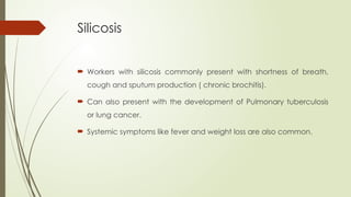 Silicosis
 Workers with silicosis commonly present with shortness of breath,
cough and sputum production ( chronic brochitis).
 Can also present with the development of Pulmonary tuberculosis
or lung cancer.
 Systemic symptoms like fever and weight loss are also common.
 