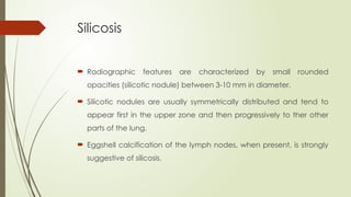 Silicosis
 Radiographic features are characterized by small rounded
opacities (silicotic nodule) between 3-10 mm in diameter.
 Silicotic nodules are usually symmetrically distributed and tend to
appear first in the upper zone and then progressively to ther other
parts of the lung.
 Eggshell calcification of the lymph nodes, when present, is strongly
suggestive of silicosis.
 