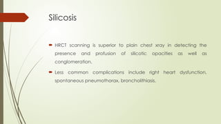 Silicosis
 HRCT scanning is superior to plain chest xray in detecting the
presence and profusion of silicotic opacities as well as
conglomeration.
 Less common complications include right heart dysfunction,
spontaneous pneumothorax, broncholithiasis.
 