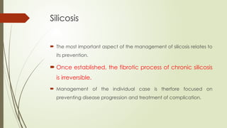 Silicosis
 The most important aspect of the management of silicosis relates to
its prevention.
 Once established, the fibrotic process of chronic silicosis
is irreversible.
 Management of the individual case is therfore focused on
preventing disease progression and treatment of complication.
 