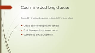 Coal mine dust lung disease
Caused by prolonged exposure to coal dust in mine workers.
 Classic coal workers pneumoconiosis
 Rapidly progressive pneumoconiosis
 Dust related diffuse lung fibrosis
 