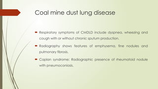 Coal mine dust lung disease
 Respiratory symptoms of CMDLD include dyspnea, wheezing and
cough with or without chronic sputum production.
 Radiography shows features of emphysema, fine nodules and
pulmonary fibrosis.
 Caplan syndrome: Radiographic presence of rheumatoid nodule
with pneumoconiosis.
 
