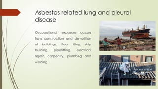 Asbestos related lung and pleural
disease
Occupational exposure occurs
from construction and demolition
of buildings, floor tiling, ship
buliding, pipefitting, electrical
repair, carpentry, plumbing and
welding.
 