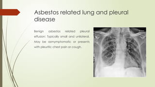 Asbestos related lung and pleural
disease
Benign asbestos related pleural
effusion: Typically small and unilateral.
May be asmymptomatic or presents
with pleuritic chest pain or cough.
 