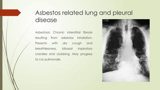 Asbestos related lung and pleural
disease
Asbestosis: Chronic interstitial fibrosis
resulting from asbestos inhalation.
Presents with dry cough and
breathlessness, bibasal inspiratory
crackles and clubbing. May progress
to cor pulmonale.
 