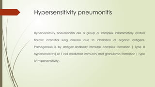 Hypersensitivity pneumonitis
Hypersensitivity pneumonitits are a group of complex inflammatory and/or
fibrotic interstitial lung disease due to inhalation of organic antigens.
Pathogenesis is by antigen-antibody immune complex formation ( Type III
hypersensitivity) or T cell mediated immunity and granuloma formation ( Type
IV hypersensitivity).
 