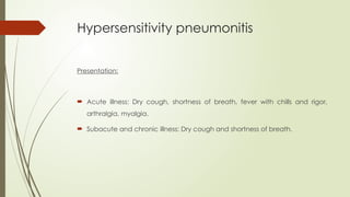 Hypersensitivity pneumonitis
Presentation:
 Acute illness: Dry cough, shortness of breath, fever with chills and rigor,
arthralgia, myalgia.
 Subacute and chronic illness: Dry cough and shortness of breath.
 
