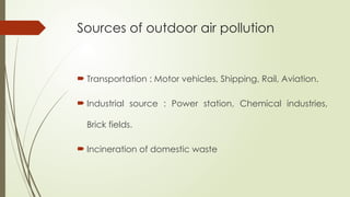 Sources of outdoor air pollution
 Transportation : Motor vehicles, Shipping, Rail, Aviation.
 Industrial source : Power station, Chemical industries,
Brick fields.
 Incineration of domestic waste
 