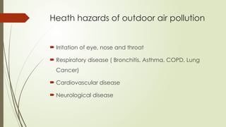 Heath hazards of outdoor air pollution
 Irritation of eye, nose and throat
 Respiratory disease ( Bronchitis, Asthma, COPD, Lung
Cancer)
 Cardiovascular disease
 Neurological disease
 