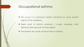 Occupational asthma
 This occurs in a previously healthy individuals by some specific
agents at the workplace.
 Rapid onset of ashtma symptoms ( cough, wheezing, chest
tightness) after exposure to those agents.
 The patients are usually symptom free on holidays.
 