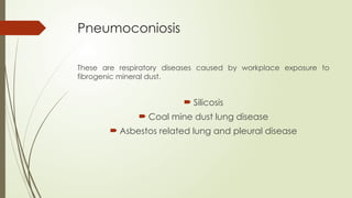 Pneumoconiosis
These are respiratory diseases caused by workplace exposure to
fibrogenic mineral dust.
 Silicosis
 Coal mine dust lung disease
 Asbestos related lung and pleural disease
 