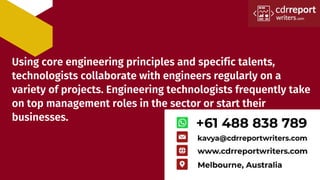 Using core engineering principles and specific talents,
technologists collaborate with engineers regularly on a
variety of projects. Engineering technologists frequently take
on top management roles in the sector or start their
businesses.
 